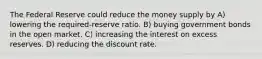 The Federal Reserve could reduce the money supply by A) lowering the required-reserve ratio. B) buying government bonds in the open market. C) increasing the interest on excess reserves. D) reducing the discount rate.