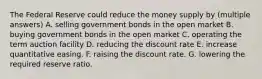 The Federal Reserve could reduce the money supply by (multiple answers) A. selling government bonds in the open market B. buying government bonds in the open market C. operating the term auction facility D. reducing the discount rate E. increase quantitative easing. F. raising the discount rate. G. lowering the required reserve ratio.