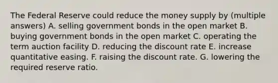 The Federal Reserve could reduce the money supply by (multiple answers) A. selling government bonds in the open market B. buying government bonds in the open market C. operating the term auction facility D. reducing the discount rate E. increase quantitative easing. F. raising the discount rate. G. lowering the required reserve ratio.