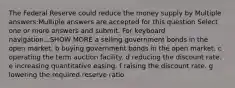 The Federal Reserve could reduce the money supply by Multiple answers:Multiple answers are accepted for this question Select one or more answers and submit. For keyboard navigation...SHOW MORE a selling government bonds in the open market. b buying government bonds in the open market. c operating the term auction facility. d reducing the discount rate. e increasing quantitative easing. f raising the discount rate. g lowering the required reserve ratio.