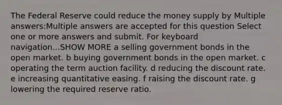 The Federal Reserve could reduce the money supply by Multiple answers:Multiple answers are accepted for this question Select one or more answers and submit. For keyboard navigation...SHOW MORE a selling government bonds in the open market. b buying government bonds in the open market. c operating the term auction facility. d reducing the discount rate. e increasing quantitative easing. f raising the discount rate. g lowering the required reserve ratio.