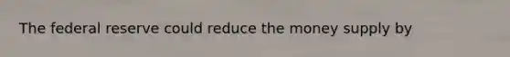 The federal reserve could reduce the money supply by