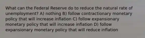 What can the Federal Reserve do to reduce the natural rate of unemployment? A) nothing B) follow contractionary monetary policy that will increase inflation C) follow expansionary monetary policy that will increase inflation D) follow expansionary monetary policy that will reduce inflation