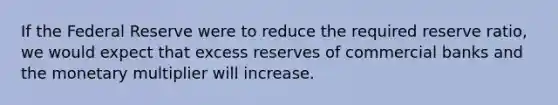 If the Federal Reserve were to reduce the required reserve ratio, we would expect that excess reserves of commercial banks and the monetary multiplier will increase.