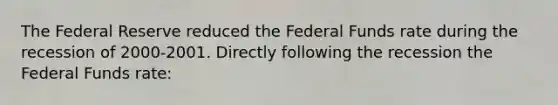 The Federal Reserve reduced the Federal Funds rate during the recession of 2000-2001. Directly following the recession the Federal Funds rate: