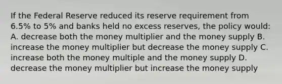 If the Federal Reserve reduced its reserve requirement from 6.5% to 5% and banks held no excess reserves, the policy would: A. decrease both the money multiplier and the money supply B. increase the money multiplier but decrease the money supply C. increase both the money multiple and the money supply D. decrease the money multiplier but increase the money supply