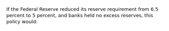 If the Federal Reserve reduced its reserve requirement from 6.5 percent to 5 percent, and banks held no excess reserves, this policy would: