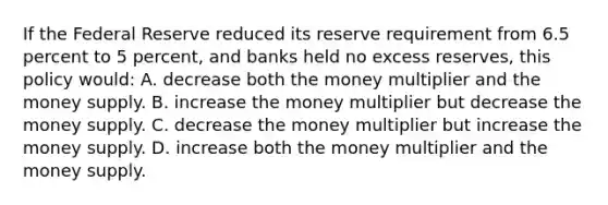 If the Federal Reserve reduced its reserve requirement from 6.5 percent to 5 percent, and banks held no excess reserves, this policy would: A. decrease both the money multiplier and the money supply. B. increase the money multiplier but decrease the money supply. C. decrease the money multiplier but increase the money supply. D. increase both the money multiplier and the money supply.