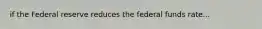 if the Federal reserve reduces the federal funds rate...