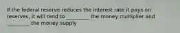 If the federal reserve reduces the interest rate it pays on reserves, it will tend to _________ the money multiplier and _________ the money supply