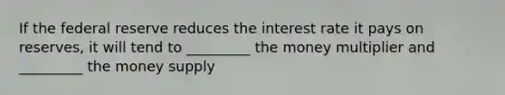 If the federal reserve reduces the interest rate it pays on reserves, it will tend to _________ the money multiplier and _________ the money supply