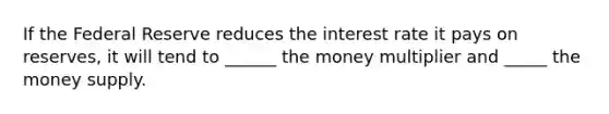 If the Federal Reserve reduces the interest rate it pays on reserves, it will tend to ______ the money multiplier and _____ the money supply.