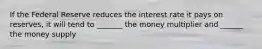 If the Federal Reserve reduces the interest rate it pays on reserves, it will tend to _______ the money multiplier and ______ the money supply