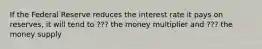 If the Federal Reserve reduces the interest rate it pays on reserves, it will tend to ??? the money multiplier and ??? the money supply