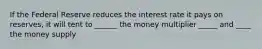 If the Federal Reserve reduces the interest rate it pays on reserves, it will tent to ______ the money multiplier _____ and ____ the money supply