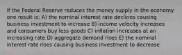 If the Federal Reserve reduces the money supply in the economy one result is: A) the nominal interest rate declines causing business investment to increase B) income velocity increases and consumers buy less goods C) inflation increases at an increasing rate D) aggregate demand rises E) the nominal interest rate rises causing business investment to decrease