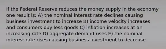 If the Federal Reserve reduces the money supply in the economy one result is: A) the nominal interest rate declines causing business investment to increase B) income velocity increases and consumers buy less goods C) inflation increases at an increasing rate D) aggregate demand rises E) the nominal interest rate rises causing business investment to decrease