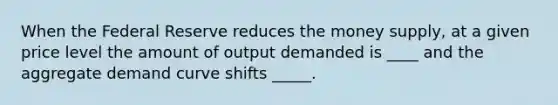 When the Federal Reserve reduces the money supply, at a given price level the amount of output demanded is ____ and the aggregate demand curve shifts _____.