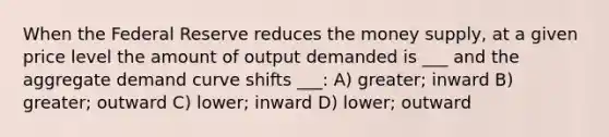 When the Federal Reserve reduces the money supply, at a given price level the amount of output demanded is ___ and the aggregate demand curve shifts ___: A) greater; inward B) greater; outward C) lower; inward D) lower; outward