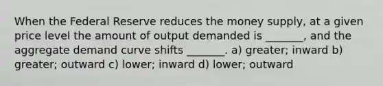 When the Federal Reserve reduces the money supply, at a given price level the amount of output demanded is _______, and the aggregate demand curve shifts _______. a) greater; inward b) greater; outward c) lower; inward d) lower; outward