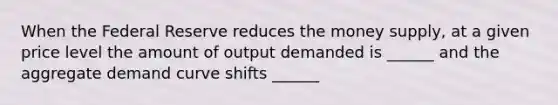 When the Federal Reserve reduces the money supply, at a given price level the amount of output demanded is ______ and the aggregate demand curve shifts ______