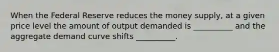 When the Federal Reserve reduces the money supply, at a given price level the amount of output demanded is __________ and the aggregate demand curve shifts __________.