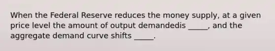 When the Federal Reserve reduces the money supply, at a given price level the amount of output demandedis _____, and the aggregate demand curve shifts _____.