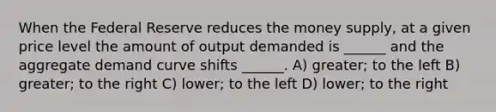 When the Federal Reserve reduces the money supply, at a given price level the amount of output demanded is ______ and the aggregate demand curve shifts ______. A) greater; to the left B) greater; to the right C) lower; to the left D) lower; to the right