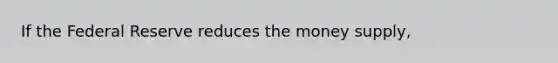 If the Federal Reserve reduces the money supply,