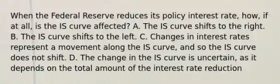 When the Federal Reserve reduces its policy interest​ rate, how, if at​ all, is the IS curve​ affected? A. The IS curve shifts to the right. B. The IS curve shifts to the left. C. Changes in interest rates represent a movement along the IS​ curve, and so the IS curve does not shift. D. The change in the IS curve is​ uncertain, as it depends on the total amount of the interest rate reduction