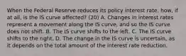 When the Federal Reserve reduces its policy interest​ rate, how, if at​ all, is the IS curve​ affected? (20) A. Changes in interest rates represent a movement along the IS​ curve, and so the IS curve does not shift. B. The IS curve shifts to the left. C. The IS curve shifts to the right. D. The change in the IS curve is​ uncertain, as it depends on the total amount of the interest rate reduction.