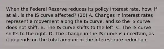 When the Federal Reserve reduces its policy interest​ rate, how, if at​ all, is the IS curve​ affected? (20) A. Changes in interest rates represent a movement along the IS​ curve, and so the IS curve does not shift. B. The IS curve shifts to the left. C. The IS curve shifts to the right. D. The change in the IS curve is​ uncertain, as it depends on the total amount of the interest rate reduction.