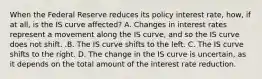 When the Federal Reserve reduces its policy interest​ rate, how, if at​ all, is the IS curve​ affected? A. Changes in interest rates represent a movement along the IS​ curve, and so the IS curve does not shift. .B. The IS curve shifts to the left. C. The IS curve shifts to the right. D. The change in the IS curve is​ uncertain, as it depends on the total amount of the interest rate reduction.