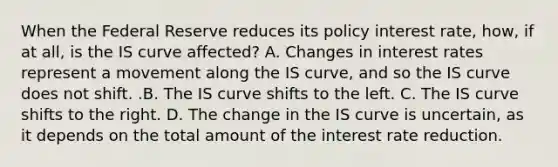 When the Federal Reserve reduces its policy interest​ rate, how, if at​ all, is the IS curve​ affected? A. Changes in interest rates represent a movement along the IS​ curve, and so the IS curve does not shift. .B. The IS curve shifts to the left. C. The IS curve shifts to the right. D. The change in the IS curve is​ uncertain, as it depends on the total amount of the interest rate reduction.