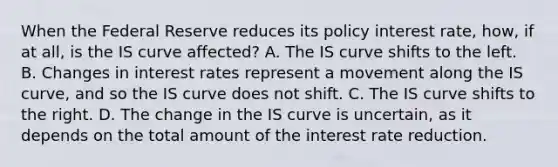 When the Federal Reserve reduces its policy interest​ rate, how, if at​ all, is the IS curve​ affected? A. The IS curve shifts to the left. B. Changes in interest rates represent a movement along the IS​ curve, and so the IS curve does not shift. C. The IS curve shifts to the right. D. The change in the IS curve is​ uncertain, as it depends on the total amount of the interest rate reduction.