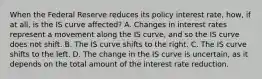 When the Federal Reserve reduces its policy interest​ rate, how, if at​ all, is the IS curve​ affected? A. Changes in interest rates represent a movement along the IS​ curve, and so the IS curve does not shift. B. The IS curve shifts to the right. C. The IS curve shifts to the left. D. The change in the IS curve is​ uncertain, as it depends on the total amount of the interest rate reduction.