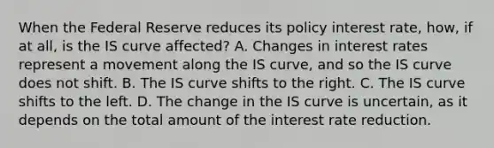 When the Federal Reserve reduces its policy interest​ rate, how, if at​ all, is the IS curve​ affected? A. Changes in interest rates represent a movement along the IS​ curve, and so the IS curve does not shift. B. The IS curve shifts to the right. C. The IS curve shifts to the left. D. The change in the IS curve is​ uncertain, as it depends on the total amount of the interest rate reduction.