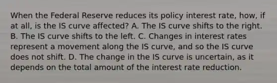 When the Federal Reserve reduces its policy interest​ rate, how, if at​ all, is the IS curve​ affected? A. The IS curve shifts to the right. B. The IS curve shifts to the left. C. Changes in interest rates represent a movement along the IS​ curve, and so the IS curve does not shift. D. The change in the IS curve is​ uncertain, as it depends on the total amount of the interest rate reduction.