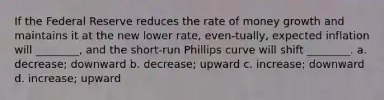 If the Federal Reserve reduces the rate of money growth and maintains it at the new lower rate, even-tually, expected inflation will ________, and the short-run Phillips curve will shift ________. a. decrease; downward b. decrease; upward c. increase; downward d. increase; upward