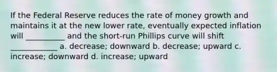 If the Federal Reserve reduces the rate of money growth and maintains it at the new lower rate, eventually expected inflation will __________ and the short-run Phillips curve will shift ____________ a. decrease; downward b. decrease; upward c. increase; downward d. increase; upward