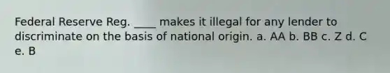 Federal Reserve Reg. ____ makes it illegal for any lender to discriminate on the basis of national origin. a. AA b. BB c. Z d. C e. B