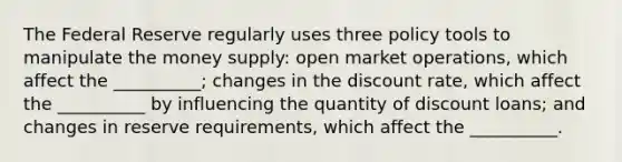 The Federal Reserve regularly uses three policy tools to manipulate the money supply: open market operations, which affect the __________; changes in the discount rate, which affect the __________ by influencing the quantity of discount loans; and changes in reserve requirements, which affect the __________.