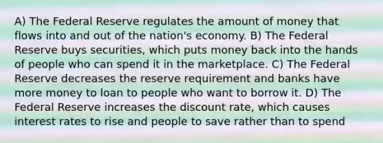 A) The Federal Reserve regulates the amount of money that flows into and out of the nation's economy. B) The Federal Reserve buys securities, which puts money back into the hands of people who can spend it in the marketplace. C) The Federal Reserve decreases the reserve requirement and banks have more money to loan to people who want to borrow it. D) The Federal Reserve increases the discount rate, which causes interest rates to rise and people to save rather than to spend