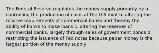 The Federal Reserve regulates the money supply primarily by a. controlling the production of coins at the U.S mint b. altering the reserve requirements of commercial banks and thereby the ability of banks to make loans c. altering the reserves of commercial banks, largely through sales of government bonds d. restricting the issuance of Fed notes because paper money is the largest portion of the money supply