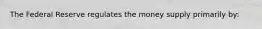 The Federal Reserve regulates the money supply primarily by: