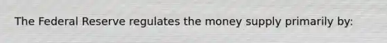 The Federal Reserve regulates the money supply primarily by: