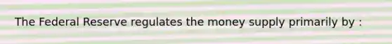 The Federal Reserve regulates the money supply primarily by :