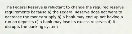 The Federal Reserve is reluctant to change the required reserve requirements because a) the Federal Reserve does not want to decrease the money supply b) a bank may end up not having a run on deposits c) a bank may lose its excess reserves d) it disrupts the banking system