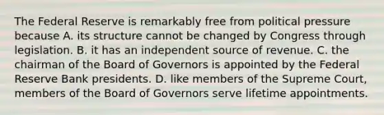 The Federal Reserve is remarkably free from political pressure because A. its structure cannot be changed by Congress through legislation. B. it has an independent source of revenue. C. the chairman of the Board of Governors is appointed by the Federal Reserve Bank presidents. D. like members of the Supreme​ Court, members of the Board of Governors serve lifetime appointments.