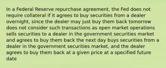 In a Federal Reserve repurchase agreement, the Fed does not require collateral if it agrees to buy securities from a dealer overnight, since the dealer may just buy them back tomorrow does not consider such transactions as open market operations sells securities to a dealer in the government securities market and agrees to buy them back the next day buys securities from a dealer in the government securities market, and the dealer agrees to buy them back at a given price at a specified future date